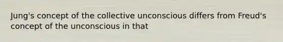 Jung's concept of the collective unconscious differs from Freud's concept of the unconscious in that