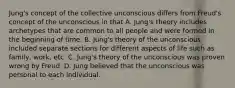 Jung's concept of the collective unconscious differs from Freud's concept of the unconscious in that A. Jung's theory includes archetypes that are common to all people and were formed in the beginning of time. B. Jung's theory of the unconscious included separate sections for different aspects of life such as family, work, etc. C. Jung's theory of the unconscious was proven wrong by Freud. D. Jung believed that the unconscious was personal to each individual.