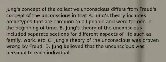 Jung's concept of the collective unconscious differs from Freud's concept of the unconscious in that A. Jung's theory includes archetypes that are common to all people and were formed in the beginning of time. B. Jung's theory of the unconscious included separate sections for different aspects of life such as family, work, etc. C. Jung's theory of the unconscious was proven wrong by Freud. D. Jung believed that the unconscious was personal to each individual.