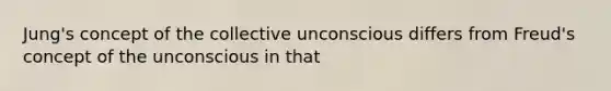 Jung's concept of the collective unconscious differs from Freud's concept of the unconscious in that