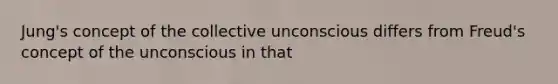 Jung's concept of the collective unconscious differs from Freud's concept of the unconscious in that