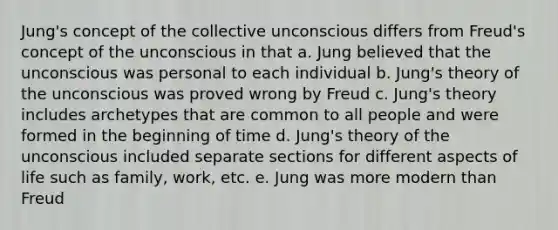 Jung's concept of the collective unconscious differs from Freud's concept of the unconscious in that a. Jung believed that the unconscious was personal to each individual b. Jung's theory of the unconscious was proved wrong by Freud c. Jung's theory includes archetypes that are common to all people and were formed in the beginning of time d. Jung's theory of the unconscious included separate sections for different aspects of life such as family, work, etc. e. Jung was more modern than Freud