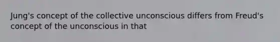 Jung's concept of the collective unconscious differs from Freud's concept of the unconscious in that