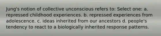 Jung's notion of collective unconscious refers to: Select one: a. repressed childhood experiences. b. repressed experiences from adolescence. c. ideas inherited from our ancestors d. people's tendency to react to a biologically inherited response patterns.