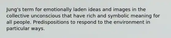 Jung's term for emotionally laden ideas and images in the collective unconscious that have rich and symbolic meaning for all people. Predispositions to respond to the environment in particular ways.