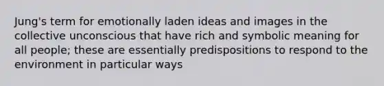 Jung's term for emotionally laden ideas and images in the collective unconscious that have rich and symbolic meaning for all people; these are essentially predispositions to respond to the environment in particular ways