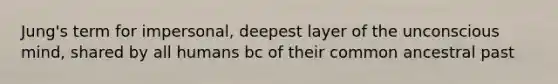 Jung's term for impersonal, deepest layer of the unconscious mind, shared by all humans bc of their common ancestral past