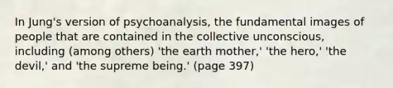 In Jung's version of psychoanalysis, the fundamental images of people that are contained in the collective unconscious, including (among others) 'the earth mother,' 'the hero,' 'the devil,' and 'the supreme being.' (page 397)