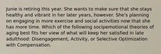 Junie is retiring this year. She wants to make sure that she stays healthy and vibrant in her later years, however. She's planning on engaging in more exercise and social activities now that she has more time. Which of the following socipemotional theories of aging best fits her view of what will keep her satisfied in late adulthood: Disengagement, Activity, or Selective Optimization with Compensation.