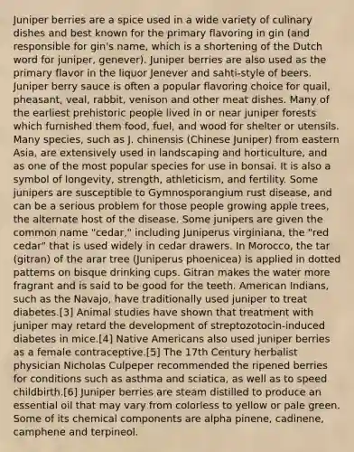 Juniper berries are a spice used in a wide variety of culinary dishes and best known for the primary flavoring in gin (and responsible for gin's name, which is a shortening of the Dutch word for juniper, genever). Juniper berries are also used as the primary flavor in the liquor Jenever and sahti-style of beers. Juniper berry sauce is often a popular flavoring choice for quail, pheasant, veal, rabbit, venison and other meat dishes. Many of the earliest prehistoric people lived in or near juniper forests which furnished them food, fuel, and wood for shelter or utensils. Many species, such as J. chinensis (Chinese Juniper) from eastern Asia, are extensively used in landscaping and horticulture, and as one of the most popular species for use in bonsai. It is also a symbol of longevity, strength, athleticism, and fertility. Some junipers are susceptible to Gymnosporangium rust disease, and can be a serious problem for those people growing apple trees, the alternate host of the disease. Some junipers are given the common name "cedar," including Juniperus virginiana, the "red cedar" that is used widely in cedar drawers. In Morocco, the tar (gitran) of the arar tree (Juniperus phoenicea) is applied in dotted patterns on bisque drinking cups. Gitran makes the water more fragrant and is said to be good for the teeth. American Indians, such as the Navajo, have traditionally used juniper to treat diabetes.[3] Animal studies have shown that treatment with juniper may retard the development of streptozotocin-induced diabetes in mice.[4] <a href='https://www.questionai.com/knowledge/k3QII3MXja-native-americans' class='anchor-knowledge'>native americans</a> also used juniper berries as a female contraceptive.[5] The 17th Century herbalist physician Nicholas Culpeper recommended the ripened berries for conditions such as asthma and sciatica, as well as to speed childbirth.[6] Juniper berries are steam distilled to produce an essential oil that may vary from colorless to yellow or pale green. Some of its chemical components are alpha pinene, cadinene, camphene and terpineol.