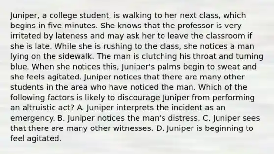 Juniper, a college student, is walking to her next class, which begins in five minutes. She knows that the professor is very irritated by lateness and may ask her to leave the classroom if she is late. While she is rushing to the class, she notices a man lying on the sidewalk. The man is clutching his throat and turning blue. When she notices this, Juniper's palms begin to sweat and she feels agitated. Juniper notices that there are many other students in the area who have noticed the man. Which of the following factors is likely to discourage Juniper from performing an altruistic act? A. Juniper interprets the incident as an emergency. B. Juniper notices the man's distress. C. Juniper sees that there are many other witnesses. D. Juniper is beginning to feel agitated.