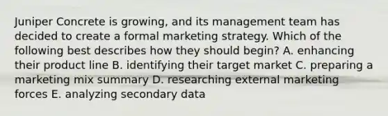 Juniper Concrete is growing, and its management team has decided to create a formal marketing strategy. Which of the following best describes how they should begin? A. enhancing their product line B. identifying their target market C. preparing a marketing mix summary D. researching external marketing forces E. analyzing secondary data