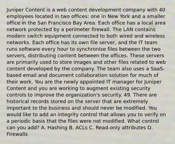 Juniper Content is a web content development company with 40 employees located in two offices: one in New York and a smaller office in the San Francisco Bay Area. Each office has a local area network protected by a perimeter firewall. The LAN contains modern switch equipment connected to both wired and wireless networks. Each office has its own file server, and the IT team runs software every hour to synchronise files between the two servers, distributing content between the offices. These servers are primarily used to store images and other files related to web content developed by the company. The team also uses a SaaS-based email and document collaboration solution for much of their work. You are the newly appointed IT manager for Juniper Content and you are working to augment existing security controls to improve the organization's security. 49. There are historical records stored on the server that are extremely important to the business and should never be modified. You would like to add an integrity control that allows you to verify on a periodic basis that the files were not modified. What control can you add? A. Hashing B. ACLs C. Read-only attributes D. Firewalls