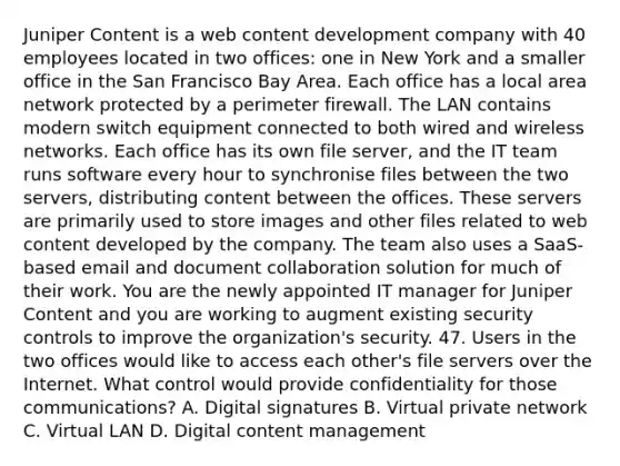 Juniper Content is a web content development company with 40 employees located in two offices: one in New York and a smaller office in the San Francisco Bay Area. Each office has a local area network protected by a perimeter firewall. The LAN contains modern switch equipment connected to both wired and wireless networks. Each office has its own file server, and the IT team runs software every hour to synchronise files between the two servers, distributing content between the offices. These servers are primarily used to store images and other files related to web content developed by the company. The team also uses a SaaS-based email and document collaboration solution for much of their work. You are the newly appointed IT manager for Juniper Content and you are working to augment existing security controls to improve the organization's security. 47. Users in the two offices would like to access each other's file servers over the Internet. What control would provide confidentiality for those communications? A. Digital signatures B. Virtual private network C. Virtual LAN D. Digital content management