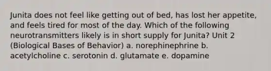 Junita does not feel like getting out of bed, has lost her appetite, and feels tired for most of the day. Which of the following neurotransmitters likely is in short supply for Junita? Unit 2 (Biological Bases of Behavior) a. norephinephrine b. acetylcholine c. serotonin d. glutamate e. dopamine