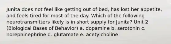 Junita does not feel like getting out of bed, has lost her appetite, and feels tired for most of the day. Which of the following neurotransmitters likely is in short supply for Junita? Unit 2 (Biological Bases of Behavior) a. dopamine b. serotonin c. norephinephrine d. glutamate e. acetylcholine