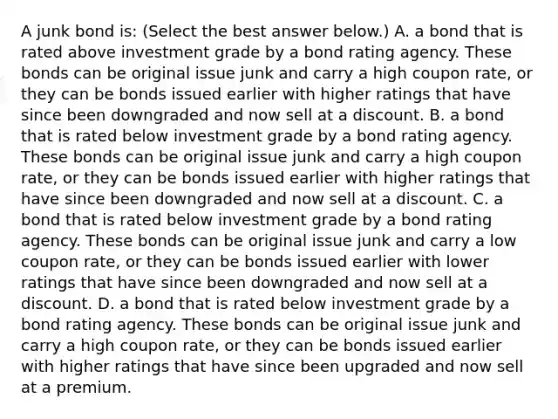 A junk bond​ is: ​(Select the best answer​ below.) A. a bond that is rated above investment grade by a bond rating agency. These bonds can be original issue junk and carry a high coupon​ rate, or they can be bonds issued earlier with higher ratings that have since been downgraded and now sell at a discount. B. a bond that is rated below investment grade by a bond rating agency. These bonds can be original issue junk and carry a high coupon​ rate, or they can be bonds issued earlier with higher ratings that have since been downgraded and now sell at a discount. C. a bond that is rated below investment grade by a bond rating agency. These bonds can be original issue junk and carry a low coupon​ rate, or they can be bonds issued earlier with lower ratings that have since been downgraded and now sell at a discount. D. a bond that is rated below investment grade by a bond rating agency. These bonds can be original issue junk and carry a high coupon​ rate, or they can be bonds issued earlier with higher ratings that have since been upgraded and now sell at a premium.