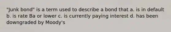 "Junk bond" is a term used to describe a bond that a. is in default b. is rate Ba or lower c. is currently paying interest d. has been downgraded by Moody's