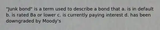 "Junk bond" is a term used to describe a bond that a. is in default b. is rated Ba or lower c. is currently paying interest d. has been downgraded by Moody's