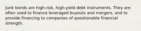 Junk bonds are high-risk, high-yield debt instruments. They are often used to finance leveraged buyouts and mergers, and to provide financing to companies of questionable financial strength.