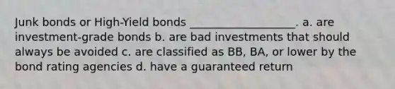 Junk bonds or High-Yield bonds ___________________. a. are investment-grade bonds b. are bad investments that should always be avoided c. are classified as BB, BA, or lower by the bond rating agencies d. have a guaranteed return