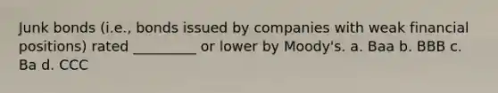 Junk bonds (i.e., bonds issued by companies with weak financial positions) rated _________ or lower by Moody's. a. Baa b. BBB c. Ba d. CCC