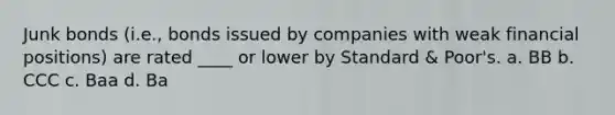 Junk bonds (i.e., bonds issued by companies with weak financial positions) are rated ____ or lower by Standard & Poor's. a. BB b. CCC c. Baa d. Ba