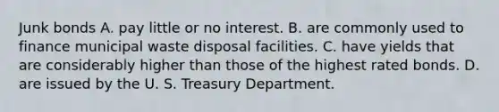 Junk bonds A. pay little or no interest. B. are commonly used to finance municipal waste disposal facilities. C. have yields that are considerably higher than those of the highest rated bonds. D. are issued by the U. S. Treasury Department.