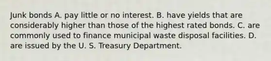 Junk bonds A. pay little or no interest. B. have yields that are considerably higher than those of the highest rated bonds. C. are commonly used to finance municipal waste disposal facilities. D. are issued by the U. S. Treasury Department.