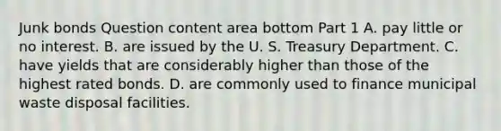 Junk bonds Question content area bottom Part 1 A. pay little or no interest. B. are issued by the U. S. Treasury Department. C. have yields that are considerably higher than those of the highest rated bonds. D. are commonly used to finance municipal waste disposal facilities.