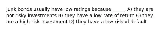 Junk bonds usually have low ratings because _____. A) they are not risky investments B) they have a low rate of return C) they are a high-risk investment D) they have a low risk of default