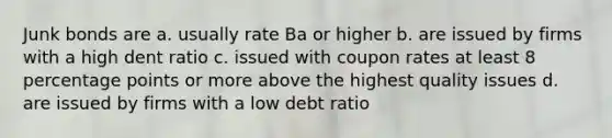 Junk bonds are a. usually rate Ba or higher b. are issued by firms with a high dent ratio c. issued with coupon rates at least 8 percentage points or more above the highest quality issues d. are issued by firms with a low debt ratio