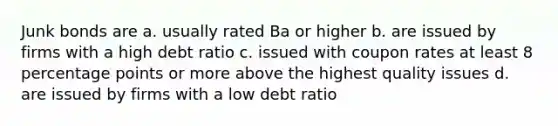 Junk bonds are a. usually rated Ba or higher b. are issued by firms with a high debt ratio c. issued with coupon rates at least 8 percentage points or more above the highest quality issues d. are issued by firms with a low debt ratio