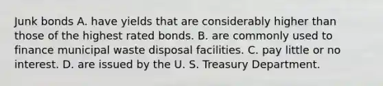 Junk bonds A. have yields that are considerably higher than those of the highest rated bonds. B. are commonly used to finance municipal waste disposal facilities. C. pay little or no interest. D. are issued by the U. S. Treasury Department.