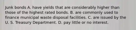 Junk bonds A. have yields that are considerably higher than those of the highest rated bonds. B. are commonly used to finance municipal waste disposal facilities. C. are issued by the U. S. Treasury Department. D. pay little or no interest.