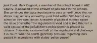 Junk Food: Mark Dogood, a member of the school board in ABC County, is appalled at the amount of junk food in the schools. She convinces the state legislature to pass an ordinance that no stores may sell any unhealthy, junk food within 500 feet of any school or day care center. A teacher of political science raises the issue of whether the regulation is valid and is told that is it a valid excuse of the jurisdiction's police power to protect its citizens. Convenience stores balk at the regulation and challenge it in court. What do courts generally presume regarding laws passed in accordance with states' police power?