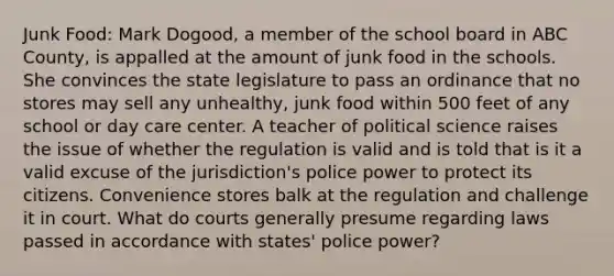 Junk Food: Mark Dogood, a member of the school board in ABC County, is appalled at the amount of junk food in the schools. She convinces the state legislature to pass an ordinance that no stores may sell any unhealthy, junk food within 500 feet of any school or <a href='https://www.questionai.com/knowledge/kTKwdA2bAW-day-care' class='anchor-knowledge'>day care</a> center. A teacher of political science raises the issue of whether the regulation is valid and is told that is it a valid excuse of the jurisdiction's police power to protect its citizens. Convenience stores balk at the regulation and challenge it in court. What do courts generally presume regarding laws passed in accordance with states' police power?