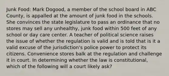 Junk Food: Mark Dogood, a member of the school board in ABC County, is appalled at the amount of junk food in the schools. She convinces the state legislature to pass an ordinance that no stores may sell any unhealthy, junk food within 500 feet of any school or <a href='https://www.questionai.com/knowledge/kTKwdA2bAW-day-care' class='anchor-knowledge'>day care</a> center. A teacher of political science raises the issue of whether the regulation is valid and is told that is it a valid excuse of the jurisdiction's police power to protect its citizens. Convenience stores balk at the regulation and challenge it in court. In determining whether the law is constitutional, which of the following will a court likely ask?