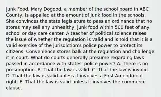 Junk Food. Mary Dogood, a member of the school board in ABC County, is appalled at the amount of junk food in the schools. She convinces the state legislature to pass an ordinance that no stores may sell any unhealthy, junk food within 500 feet of any school or day care center. A teacher of political science raises the issue of whether the regulation is valid and is told that it is a valid exercise of the jurisdiction's police power to protect its citizens. Convenience stores balk at the regulation and challenge it in court. What do courts generally presume regarding laws passed in accordance with states' police power? A. There is no presumption. B. That the law is valid. C. That the law is invalid. D. That the law is valid unless it involves a First Amendment right. E. That the law is valid unless it involves the commerce clause.