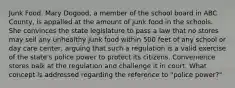 Junk Food. Mary Dogood, a member of the school board in ABC County, is appalled at the amount of junk food in the schools. She convinces the state legislature to pass a law that no stores may sell any unhealthy junk food within 500 feet of any school or day care center, arguing that such a regulation is a valid exercise of the state's police power to protect its citizens. Convenience stores balk at the regulation and challenge it in court. What concept is addressed regarding the reference to "police power?"