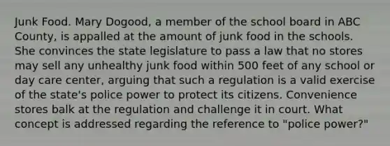 Junk Food. Mary Dogood, a member of the school board in ABC County, is appalled at the amount of junk food in the schools. She convinces the state legislature to pass a law that no stores may sell any unhealthy junk food within 500 feet of any school or <a href='https://www.questionai.com/knowledge/kTKwdA2bAW-day-care' class='anchor-knowledge'>day care</a> center, arguing that such a regulation is a valid exercise of the state's police power to protect its citizens. Convenience stores balk at the regulation and challenge it in court. What concept is addressed regarding the reference to "police power?"