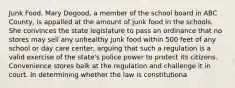 Junk Food. Mary Dogood, a member of the school board in ABC County, is appalled at the amount of junk food in the schools. She convinces the state legislature to pass an ordinance that no stores may sell any unhealthy junk food within 500 feet of any school or day care center, arguing that such a regulation is a valid exercise of the state's police power to protect its citizens. Convenience stores balk at the regulation and challenge it in court. In determining whether the law is constitutiona