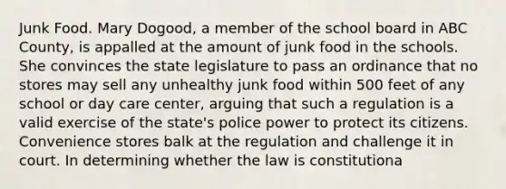 Junk Food. Mary Dogood, a member of the school board in ABC County, is appalled at the amount of junk food in the schools. She convinces the state legislature to pass an ordinance that no stores may sell any unhealthy junk food within 500 feet of any school or day care center, arguing that such a regulation is a valid exercise of the state's police power to protect its citizens. Convenience stores balk at the regulation and challenge it in court. In determining whether the law is constitutiona