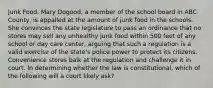 Junk Food. Mary Dogood, a member of the school board in ABC County, is appalled at the amount of junk food in the schools. She convinces the state legislature to pass an ordinance that no stores may sell any unhealthy junk food within 500 feet of any school or day care center, arguing that such a regulation is a valid exercise of the state's police power to protect its citizens. Convenience stores balk at the regulation and challenge it in court. In determining whether the law is constitutional, which of the following will a court likely ask?