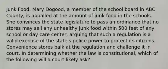 Junk Food. Mary Dogood, a member of the school board in ABC County, is appalled at the amount of junk food in the schools. She convinces the state legislature to pass an ordinance that no stores may sell any unhealthy junk food within 500 feet of any school or day care center, arguing that such a regulation is a valid exercise of the state's police power to protect its citizens. Convenience stores balk at the regulation and challenge it in court. In determining whether the law is constitutional, which of the following will a court likely ask?