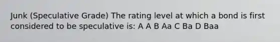 Junk (Speculative Grade) The rating level at which a bond is first considered to be speculative is: A A B Aa C Ba D Baa