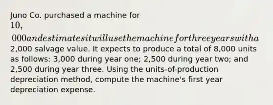 Juno Co. purchased a machine for 10,000 and estimates it will use the machine for three years with a2,000 salvage value. It expects to produce a total of 8,000 units as follows: 3,000 during year one; 2,500 during year two; and 2,500 during year three. Using the units-of-production depreciation method, compute the machine's first year depreciation expense.