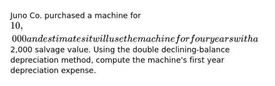 Juno Co. purchased a machine for 10,000 and estimates it will use the machine for four years with a2,000 salvage value. Using the double declining-balance depreciation method, compute the machine's first year depreciation expense.