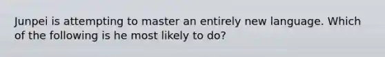 Junpei is attempting to master an entirely new language. Which of the following is he most likely to do?