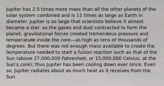 Jupiter has 2.5 times more mass than all the other planets of the solar system combined and is 11 times as large as Earth in diameter. Jupiter is so large that scientists believe it almost became a star: as the gases and dust contracted to form the planet, gravitational forces created tremendous pressure and temperature inside the core—as high as tens of thousands of degrees. But there was not enough mass available to create the temperature needed to start a fusion reaction such as that of the Sun (above 27,000,000 Fahrenheit, or 15,000,000 Celsius, at the Sun's core); thus Jupiter has been cooling down ever since. Even so, Jupiter radiates about as much heat as it receives from the Sun.